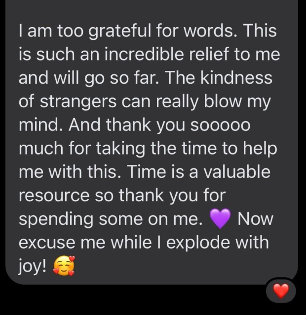
I am too grateful for words. This is such an incredible relief to me and will go so far. The kindness of strangers can really blow my mind. And thank you sooooo much for taking the time to help me with this. Time is a valuable resource so thank you for spending some on me. 💜 Now excuse me while I explode with joy! 🥰