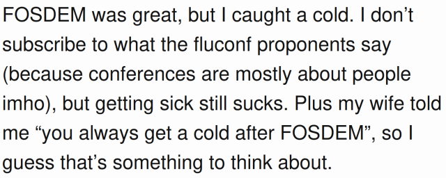 Screenshot of the following text from someone's blog:

FOSDEM was great, but I caught a cold. I don’t subscribe to what the fluconf proponents say (because conferences are mostly about people imho), but getting sick still sucks. Plus my wife told me “you always get a cold after FOSDEM”, so I guess that’s something to think about.