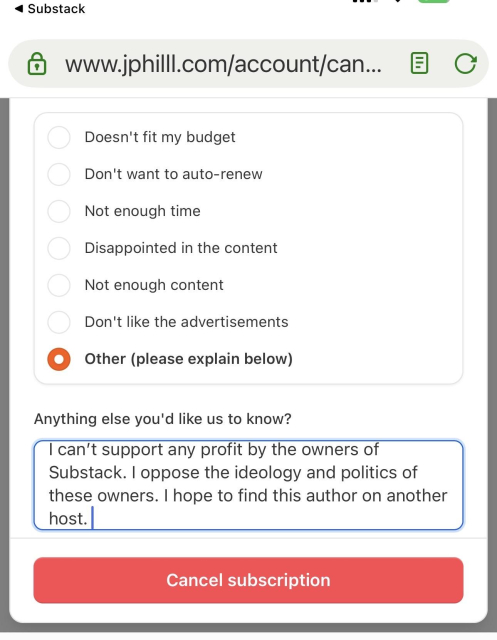 Screenshot of a Substack request to provide a reason you are cancelling a subscription. I clicked Other (please explain below) and wrote “I can’t support any profit by the owners of Substack. I oppose the ideology and politics of these owners. I hope to find this author on another host.”