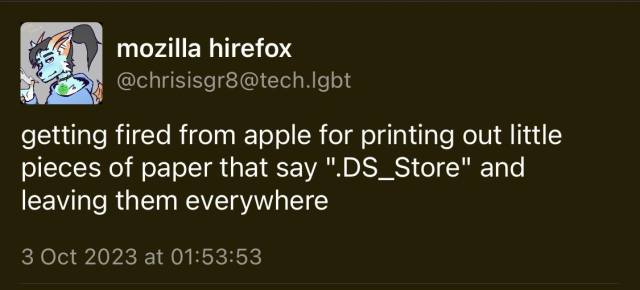 Screenshot of an old toot from @chrisisgr8@tech.lgbt from Oct 2023. It reads 'getting fired from apple for printing out little pieces of paper that say ".DS_Store" and leaving them everywhere'