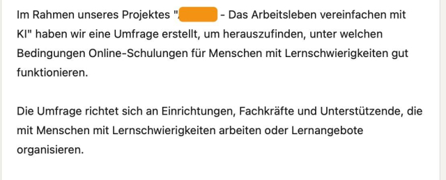 Im Rahmen unseres Projektes "[Geschwärzt] - Das Arbeitsleben vereinfachen mit KI" haben wir eine Umfrage erstellt, um herauszufinden, unter welchen Bedingungen Online-Schulungen für Menschen mit Lernschwierigkeiten gut funktionieren.

Die Umfrage richtet sich an Einrichtungen, Fachkräfte und Unterstützende, die mit Menschen mit Lernschwierigkeiten arbeiten oder Lernangebote organisieren.