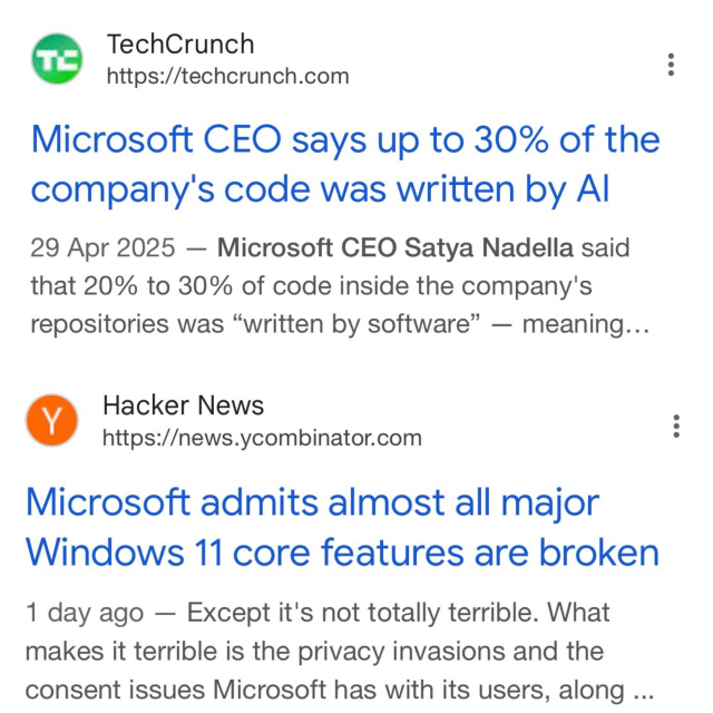 Two posts: 

TechCrunch
https://techcrunch.com
Microsoft CEO says up to 30% of the company's code was written by Al
29 Apr 2025 - Microsoft CEO Satya Nadella said that 20% to 30% of code inside the company's repositories was "written by software" — meaning...


Hacker News
https://news.ycombinator.com
Microsoft admits almost all major
Windows 11 core features are broken
1 day ago - Except it's not totally terrible. What makes it terrible is the privacy invasions and the consent issues Microsoft has with its users, along ...