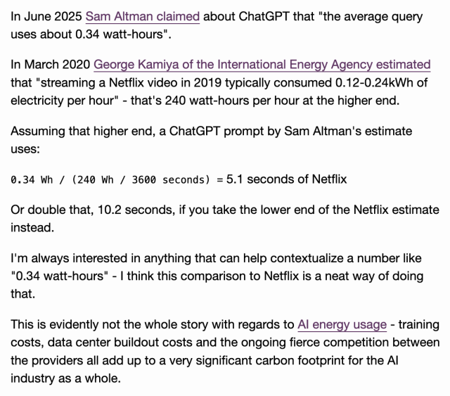 In June 2025 Sam Altman claimed about ChatGPT that "the average query uses about 0.34 watt-hours".

In March 2020 George Kamiya of the International Energy Agency estimated that "streaming a Netflix video in 2019 typically consumed 0.12-0.24kWh of electricity per hour" - that's 240 watt-hours per hour at the higher end.

Assuming that higher end, a ChatGPT prompt by Sam Altman's estimate uses:

0.34 Wh / (240 Wh / 3600 seconds) = 5.1 seconds of Netflix

Or double that, 10.2 seconds, if you take the lower end of the Netflix estimate instead.

I'm always interested in anything that can help contextualize a number like "0.34 watt-hours" - I think this comparison to Netflix is a neat way of doing that.

This is evidently not the whole story with regards to AI energy usage - training costs, data center buildout costs and the ongoing fierce competition between the providers all add up to a very significant carbon footprint for the AI industry as a whole.