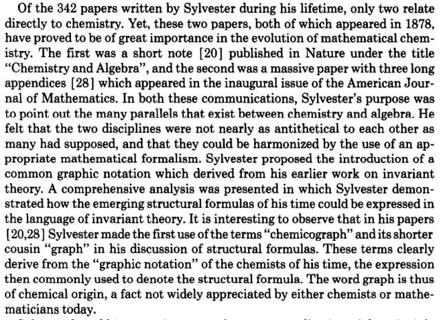 Text From "The pioneering contributions of cayley and sylvester to the mathematical description of chemical structure"

"Of the 342 papers written by Sylvester during his lifetime, only two relate
directly to chemistry. Yet, these two papers, both of which appeared in 1878,
have proved to be of great importance in the evolution of mathematical chemistry. The first was a short note [20] published in Nature under the title
“Chemistry and Algebra”, and the second was a massive paper with three long
appendices [ 281 which appeared in the inaugural issue of the American Journal of Mathematics. In both these communications, Sylvester’s purpose was
to point out the many parallels that exist between chemistry and algebra. He
felt that the two disciplines were not nearly as antithetical to each other as
many had supposed, and that they could be harmonized by the use of an appropriate mathematical formalism. Sylvester proposed the introduction of a
common graphic notation which derived from his earlier work on invariant
theory. ... It is interesting to observe that in his papers
[ 20,281 Sylvester made the first use of the terms “chemicograph” and its shorter
cousin “graph” in his discussion of structural formulas. These terms clearly
derive from the “graphic notation” of the chemists of his time, the expression
then commonly used to denote the structural formula. The word graph is thus
of chemical origin, a fact not widely appreciated by either chemists or mathematicians today. "