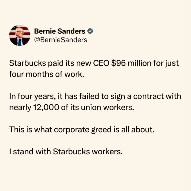 Starbucks paid its new CEO $96 million for just four months of work. In four years, it has failed to sign a contract with nearly 12,000 of its union workers. This is what corporate greed is all about. I stand with Starbucks workers. Bernie Sanders & @BernieSanders