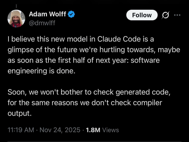 Adam Wolff posts:

| believe this new model in Claude Code is a
glimpse of the future we're hurtling towards, maybe
as soon as the first half of next year: software
engineering is done.
Soon, we won't bother to check generated code,
for the same reasons we don't check compiler
output.
