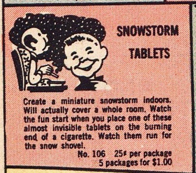 Vintage comic book ad for Snowstorm Tablets: “Create a miniature snowstorm indoors. We actually cover a whole room. Watch the fun start when you place one of these almost invisible tablets on the burning end of a cigarette. Watch them run for a snow shovel. $.25 per package or five packages for one dollar.“