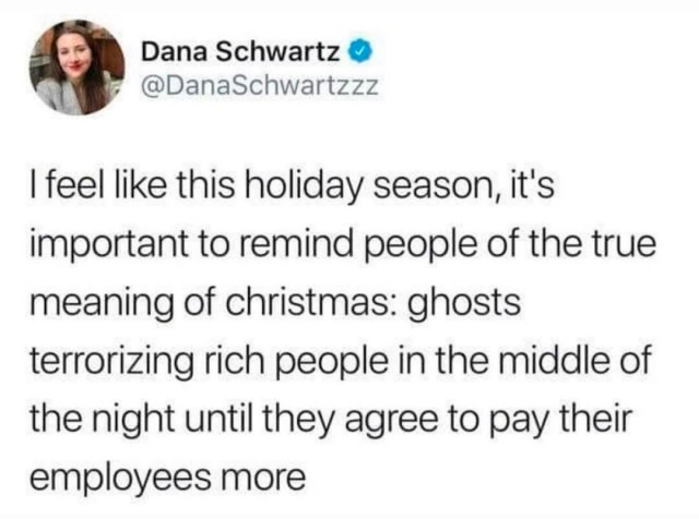 Social media post from Dana Schwartz (@DanaSchwartzzz): 
| feel like this holiday season, it's important to remind people of the true
meaning of christmas: ghosts terrorizing rich people in the middle of
the night until they agree to pay their employees more
