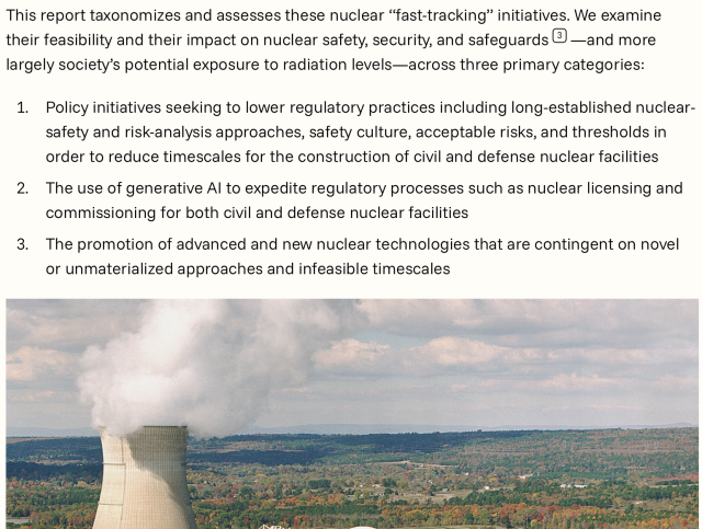 This report taxonomizes and assesses these nuclear “fast-tracking” initiatives. We examine their feasibility and their impact on nuclear safety, security, and safeguards3—and more largely society’s potential exposure to radiation levels—across three primary categories:
Policy initiatives seeking to lower regulatory practices including long-established nuclear-safety and risk-analysis approaches, safety culture, acceptable risks, and thresholds in order to reduce timescales for the construction of civil and defense nuclear facilities
The use of generative AI to expedite regulatory processes such as nuclear licensing and commissioning for both civil and defense nuclear facilities
The promotion of advanced and new nuclear technologies that are contingent on novel or unmaterialized approaches and infeasible timescales