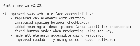 What's new in v2.20:

*) improved SwOS web interface accessibility;
    - replaced <a> elements with <button>;
    - increased spacing between checkboxes;
    - added meaningful descriptions (aria-label) for checkboxes;
    - fixed button order when navigating using Tab key;
    - made all elements accessible using keyboard;
    - improved readability using screen reader software;