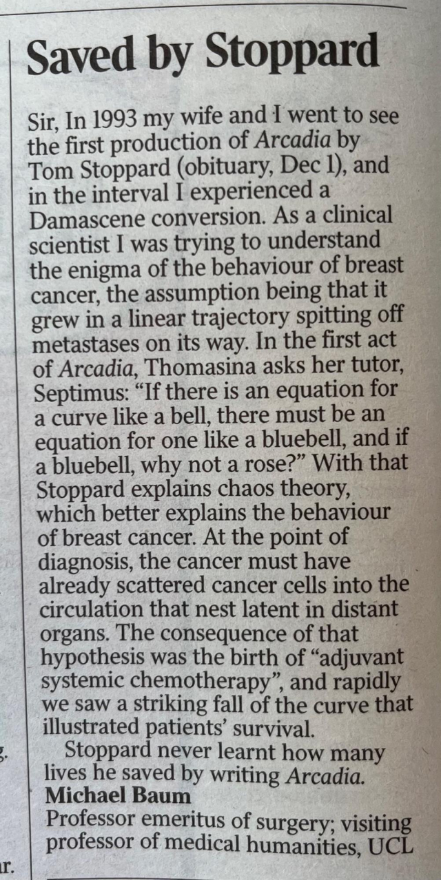 Saved by Stoppard

Sir, In 1993 my wife and I went to see the first production of Arcadia by Tom Stoppard (obituary, Dec 1), and in the interval I experienced a Damascene conversion. As a clinical scientist I was trying to understand the enigma of the behaviour of breast cancer, the assumption being that it grew in a linear trajectory spitting off metastases on its way. In the first act of Arcadia, Thomasina asks her tutor, Septimus: "If there is an equation for a curve like a bell, there must be an equation for one like a bluebell, and if a bluebell, why not a rose?" With that Stoppard explains chaos theory, which better explains the behaviour of breast cancer. At the point of diagnosis, the cancer must have already scattered cancer cells into the circulation that nest latent in distant organs. The consequence of that hypothesis was the birth of "adjuvant systemic chemotherapy", and rapidly we saw a striking fall of the curve that illustrated patients' survival.

Stoppard never learnt how many lives he saved by writing Arcadia.

Michael Baum

Professor emeritus of surgery; visiting professor of medical humanities, UCL