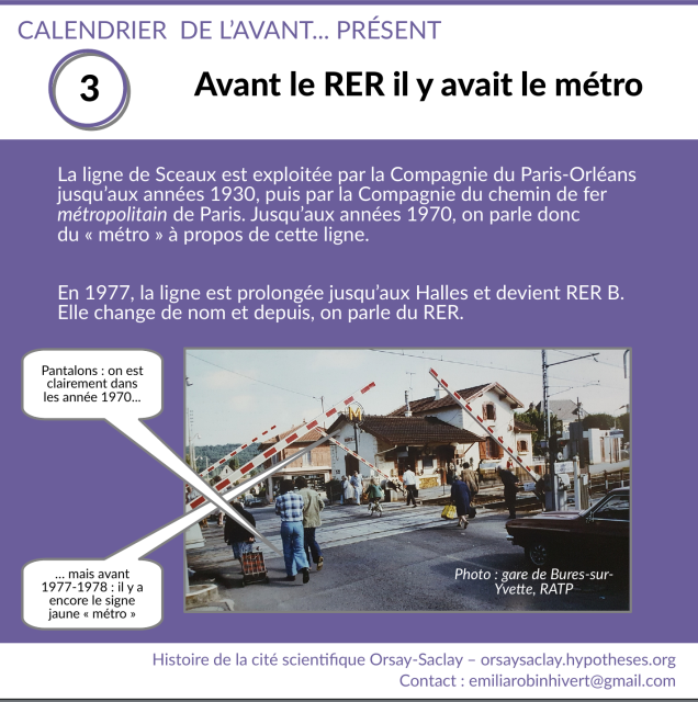 Titre "Avant le RER il y avait le métro"

Texte : La ligne de Sceaux est exploitée par la Compagnie du Paris-Orléans jusqu’aux années 1930, puis par la Compagnie du chemin de fer métropolitain de Paris. Jusqu’aux années 1970, on parle donc du « métro » à propos de cette ligne.

En 1977, la ligne est prolongée jusqu’aux Halles et devient RER B. Elle change de nom et depuis, on parle du RER.

Photo : vue couleur du passage à niveau de la gare de Bures-sur-Yvette. Les barrières se lèvent, des personnes passent. L'un a un pantalon à pattes d'éléphant, ce qui montre qu'on est dans les années 1970. Près de la gare, un pilône surmonté d'un grand M jaune : il s'agit encore du métro, et pas encore du RER, donc on est avant 1977-1978.