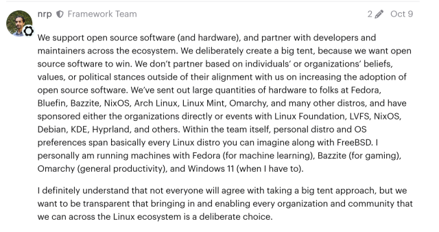 Framework's CEO on a public forum thread:

> We support open source software (and hardware), and partner with developers and maintainers across the ecosystem. We deliberately create a big tent, because we want open source software to win. We don’t partner based on individuals’ or organizations’ beliefs, values, or political stances outside of their alignment with us on increasing the adoption of open source software. We’ve sent out large quantities of hardware to folks at Fedora, Bluefin, Bazzite, NixOS, Arch Linux, Linux Mint, Omarchy, and many other distros, and have sponsored either the organizations directly or events with Linux Foundation, LVFS, NixOS, Debian, KDE, Hyprland, and others. Within the team itself, personal distro and OS preferences span basically every Linux distro you can imagine along with FreeBSD. I personally am running machines with Fedora (for machine learning), Bazzite (for gaming), Omarchy (general productivity), and Windows 11 (when I have to).

> I definitely understand that not everyone will agree with taking a big tent approach, but we want to be transparent that bringing in and enabling every organization and community that we can across the Linux ecosystem is a deliberate choice.