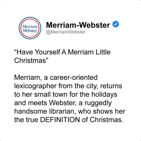 Screenshot of Merriam-Webster IG post:

"Have Yourself A Merriam LIttle Christmas"

Merriam, a career-oriented lexicographer from the city, returns to her small town for the holidays and meets Webster, a ruggedly handsome librarian, who shows her the true DEFINITION of Christmas.