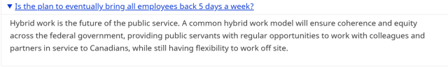 Is the plan to eventually bring all employees back 5 days a week?

Hybrid work is the future of the public service. A common hybrid work model will ensure coherence and equity across the federal government, providing public servants with regular opportunities to work with colleagues and partners in service to Canadians, while still having flexibility to work off site.