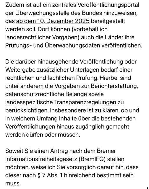 Ausschnitt einer E-Mail der Landesüberwachungsstelle für digitale Barrierefreiheit in Bremen:

„Zudem ist auf ein zentrales Veröffentlichungsportal der Überwachungsstelle des Bundes hinzuweisen, das ab dem 10. Dezember 2025 bereitgestellt werden soll. Dort können (vorbehaltlich landesrechtlicher Vorgaben) auch die Länder ihre Prüfungs- und Überwachungsdaten veröffentlichen.

Die darüber hinausgehende Veröffentlichung oder Weitergabe zusätzlicher Unterlagen bedarf einer rechtlichen und fachlichen Prüfung. Hierbei sind unter anderem die Vorgaben zur Berichterstattung, datenschutzrechtliche Belange sowie landesspezifische Transparenzregelungen zu berücksichtigen. Insbesondere ist zu klären, ob und in welchem Umfang Inhalte über die bestehenden Veröffentlichungen hinaus zugänglich gemacht werden dürfen oder müssen.

Soweit Sie einen Antrag nach dem Bremer Informationsfreiheitsgesetz (BremIFG) stellen möchten, weise ich Sie vorsorglich darauf hin, dass dieser nach § 7 Abs. 1 hinreichend bestimmt sein muss.“
