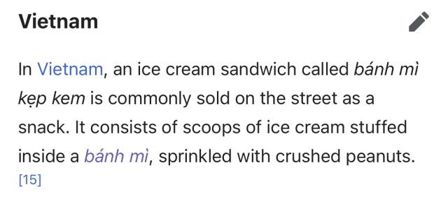 Vietnam
In Vietnam, an ice cream sandwich called bánh mì
kẹp kem is commonly sold on the street as a
snack. It consists of scoops of ice cream stuffed
inside a bánh mi, sprinkled with crushed peanuts.
[15]

15 is https://afamily.vn/xem-an-choi/sai-gon-mua-ve-ve-tuoi-tho-voi-banh-mi-kep-kem-sieu-re-20130415064319684.chn