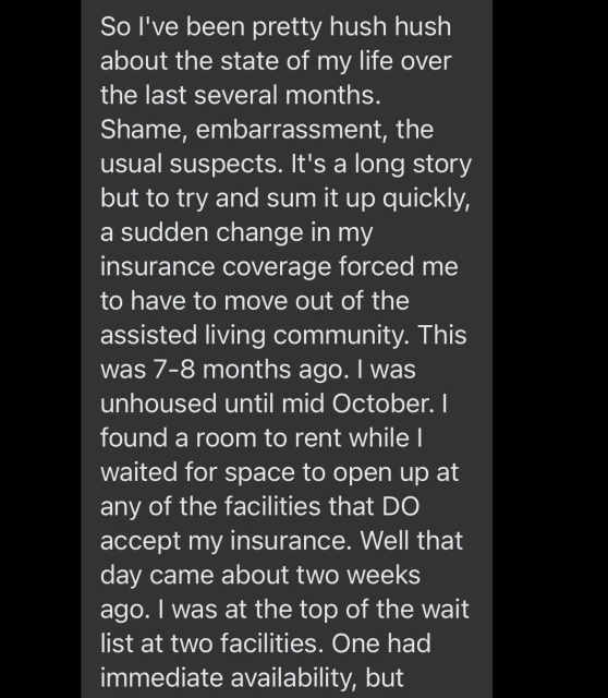 So I've been pretty hush hush about the state of my life over the last several months. Shame, embarrassment, the usual suspects. It's a long story but to try and sum it up quickly, a sudden change in my insurance coverage forced me to have to move out of the assisted living community. This was 7-8 months ago. I was unhoused until mid October. I found a room to rent while I waited for space to open up at any of the facilities that DO accept my insurance. Well that day came about two weeks ago. I was at the top of the wait list at two facilities. One had immediate availability, but