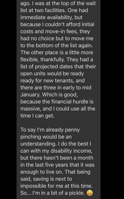 because I couldn't afford initial costs and move-in fees, they had no choice but to move me to the bottom of the list again. The other place is a little more flexible, thankfully. They had a list of projected dates that their open units would be ready ready for new tenants, and there are three in early to mid January. Which is good, because the financial hurdle is massive, and I could use all the time I can get. 

To say I'm already penny pinching would be an understanding. I do the best I can with my disability income, but there hasn't been a month in the last five years that it was enough to live on. That being said, saving is next to impossible for me at this time. So... I'm in a bit of a pickle. 😫 