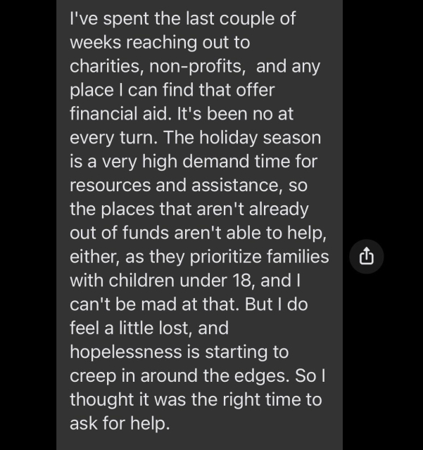 I've spent the last couple of weeks reaching out to charities, non-profits,  and any place I can find that offer financial aid. It's been no at every turn. The holiday season is a very high demand time for resources and assistance, so the places that aren't already out of funds aren't able to help, either, as they prioritize families with children under 18, and I can't be mad at that. But I do feel a little lost, and hopelessness is starting to creep in around the edges. So I thought it was the right time to ask for help. 
