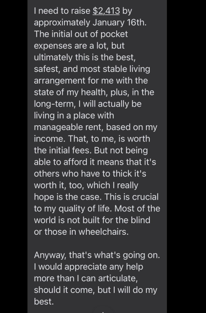I need to raise $2,413 by approximately January 16th. The initial out of pocket expenses are a lot, but ultimately this is the best, safest, and most stable living arrangement for me with the state of my health, plus, in the long-term, I will actually be living in a place with manageable rent, based on my income. That, to me, is worth the initial fees. But not being able to afford it means that it's others who have to thick it's worth it, too, which I really hope is the case. This is crucial to my quality of life. Most of the world is not built for the blind or those in wheelchairs. 

Anyway, that's what's going on. I would appreciate any help more than I can articulate, should it come, but I will do my best.