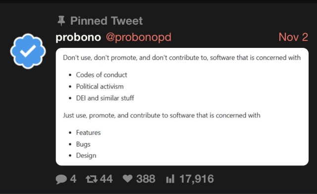 A screenshot of a pinned post on X:

Don't use, don't promote, and don't contribute to, software that is concerned with
• Codes of conduct
• Political activism
• DEI and similar stuff

Just use, promote, and contribute to software that is concerned with
• Features
• Bugs
• Design