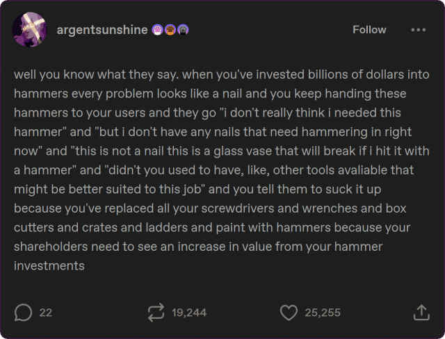 tumblr post by argentsunshine:

well you know what they say. when you've invested billions of dollars into hammers every problem looks like a nail and you keep handing these hammers to your users and they go "i don't really think i needed this hammer" and "but i don't have any nails that need hammering in right now" and "this is not a nail this is a glass vase that will break if i hit it with a hammer" and "didn't you used to have, like, other tools avaliable that might be better suited to this job" and you tell them to suck it up because you've replaced all your screwdrivers and wrenches and box cutters and crates and ladders and paint with hammers because your shareholders need to see an increase in value from your hammer investments