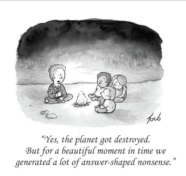 A modified cartoon that was originally printed in New Yorker in 2012.
A man in a ragged suit is sitting at a fire, explaining himself to three kids on the other side of the fire: “Yes, the planet got destroyed. But for a beautiful moment in time we generated a lot of answer-shaped nonsense.”