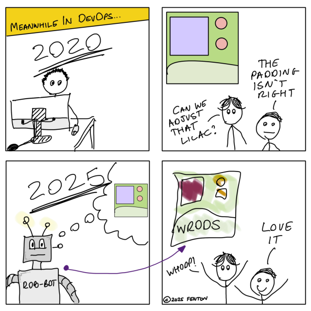 It’s 2020. Blake has coded a pixel-perfect web page and the team is giving their usual constructive feedback.

“Can we adjust that lilac?” Ellis asks for the tenth time.

“The padding isn’t right!” Exclaims Murray.

Fast forward to 2025. A robot called “ROB-BOT” is working on a prompt for a web page. It’s using Blake’s version as training data.

Using lots of water and electricity, ROB-BOT provides a janky page that uses a fixed background image with hot-spot regions instead of semantic markup. All the colours are wrong and the layout is a mess.

“Whoop!” Shouts Ellis.

“Love it!” Exclaims Murray.
