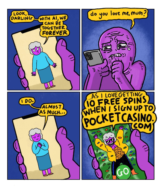 cartoon of a man talking to an AI representation of his dead mother.

She says: Look darling, with AI we can be together forever.

Guy: do you love me mum?

mom: I do - almost as much as...

mum is now changed from a warm sweater and skirt into a flashy gold jacket and pants, and has her hands in the air. There is confetti flying everywhere and she is wearing sunglassess.

mum: ...AS I LOVE GETTING 10 FREE SPINS WHEN I SIGN UP TO POCKET CASINO DOT COM!!!!!