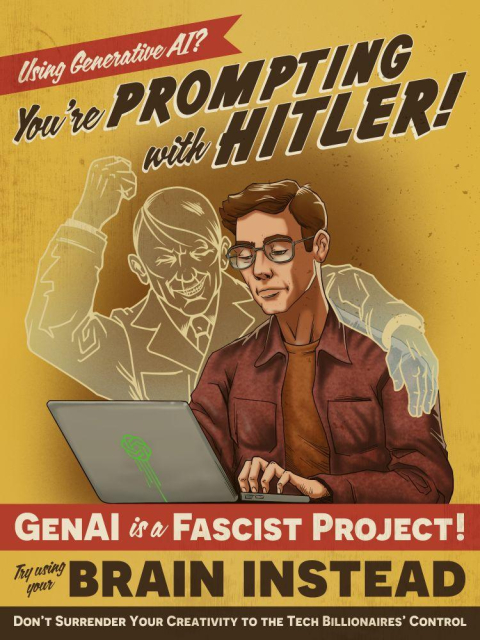 Poster made to look like a WWII propaganda poster, a man in a brown shirt is typing at a laptop, while the ghost of Hitler cheers him on. The poster reads:

Using Generative Al?
You're PROMPTING
with HITLER!
GENAI is a FASCIST PROJECT!
Try using
your
BRAIN INSTEAD
DON'T SURRENDER YOUR CREATIVITY TO THE TECH BILLIONAIRES' CONTROL