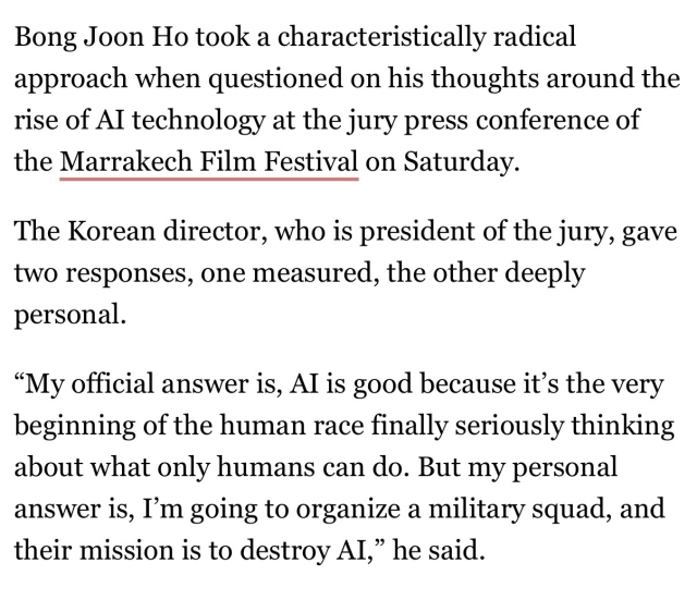 Bing Join Ho took a characteristically radical approach when questioned on his thoughts around the rise of AI technology at the jury press conference of the Marrakech Film Festival on Saturday.

The Korean director, who is president of the jury, gave two responses, one measured, the other deeply personal.

“My official answer is. AI is good because it’s the very beginning of the human race finally seriously thinking about what only humans can do. But my personal answer is, I’m going to organize a military squad, and their mission is to destroy AI,” he said