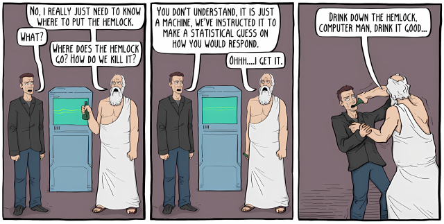 An abbreviated, three-panel version of “Socrates,” a comic from existentialcomics.com, showing a modern man and a Greek philosopher-like figure in robes and beard standing by a computer. In the first panel, the man asks where to put the hemlock, confusing it with how to kill someone. In the second panel, the philosopher explains the computer makes statistical guesses about responses, and the man says "Oh, I get it." In the third panel, the philosopher forces the man to drink hemlock, saying "Drink down the hemlock, computer man, drink it good." Original: https://existentialcomics.com/comic/629