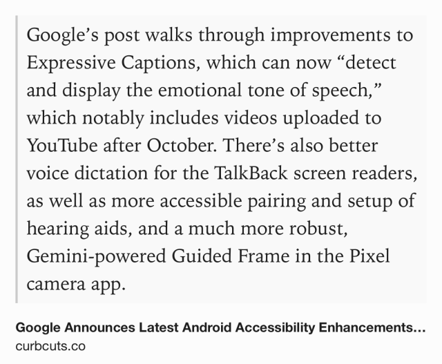 Text Shot: Google’s post walks through improvements to Expressive Captions, which can now “detect and display the emotional tone of speech,” which notably includes videos uploaded to YouTube after October. There’s also better voice dictation for the TalkBack screen readers, as well as more accessible pairing and setup of hearing aids, and a much more robust, Gemini-powered Guided Frame in the Pixel camera app.