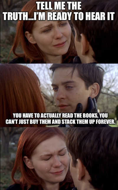 Three images stacked vertically, all screen shots from the Spider-Man movie. 

Top: A crying woman says “tell me the truth…I’m ready to hear it”

Middle: A man replies “you have to actually read the books, you can’t just buy them and stack them up forever”

Bottom: The woman starts crying harder