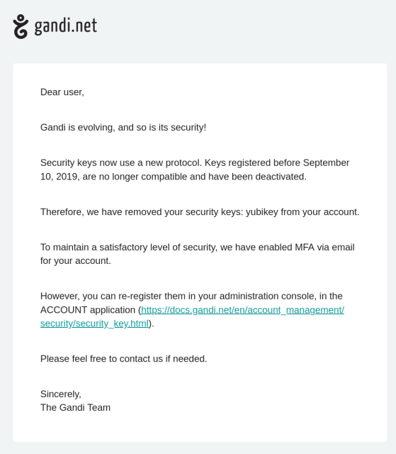 E-Mail from Gandi Support:

Dear user,

Gandi is evolving, and so is its security!

Security keys now use a new protocol. Keys registered before September
10, 2019, are no longer compatible and have been deactivated.

Therefore, we have removed your security keys: yubikey from your account.

To maintain a satisfactory level of security, we have enabled MFA via email
for your account.

However, you can re-register them in your administration console, in the
ACCOUNT application.

Please feel free to contact us if needed.

Sincerely,
The Gandi Team
