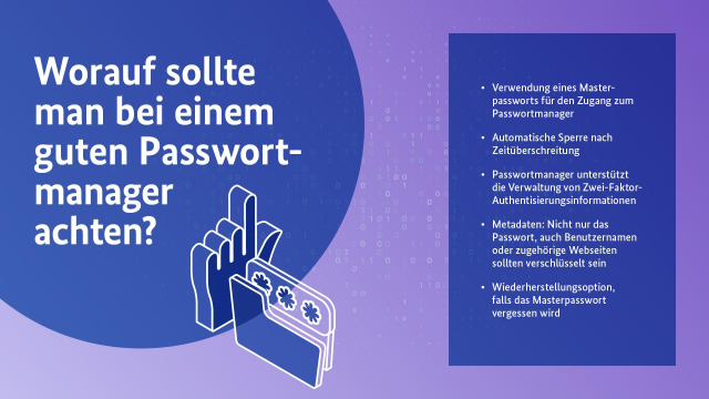 Fliederfarbene Grafik mit halbtransparentem Zahlenmuster im Hintergrund. Auf der linken Seite ein dunkelblauer Kreis mit weißem Text: "Worauf sollte man bei einem guten Passwortmanager achten?" Daneben ein Icon von einer Hand mit einem Finger, der nach oben zeigt und das Symbol eines Computer-Ordners. Auf der rechten Bildhälfte ein dunkelblauer eckiger Textblock mit einer Aufzählung von Stichpunkten:

"Verwendung eines Masterpassworts für den Zugang zum Passwortmanager; Automatische Sperre nach Zeitüberschreitung; Passwortmanager unterstützt die Verwaltung von Zwei-Faktor-Authentisierungsinformationen; Metadaten: Nicht nur das Passwort, auch Benutzernamen oder zugehörige Webseiten sollten verschlüsselt sein; Wiederherstellungsoption, falls das Masterpasswort vergessen wird."