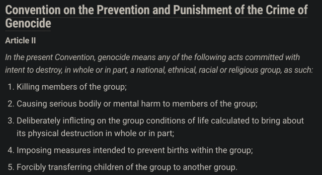 Convention on the Prevention and Punishment of the Crime of
Genocide
Article ll

In the present Convention, genocide means any of the following acts committed with
intent to destroy, in whole or in part, a national, ethnical, racial or religious group, as such:

1. Killing members of the group;

2. Causing serious bodily or mental harm to members of the group;

3. Deliberately inflicting on the group conditions of life calculated to bring about its physical destruction in whole or in part;

4. Imposing measures intended to prevent births within the group;

5. Forcibly transferring children of the group to another group.
