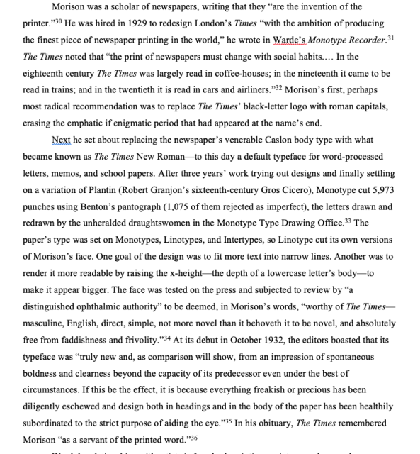 
Next he set about replacing the newspaper's venerable Caslon body type with what became known as The Times New Roman-to this day a default typeface for word-processed letters, memos, and school papers. After three years' work trying out designs and finally settling on a variation of Plantin (Robert Granjon's sixteenth-century Gros Cicero), Monotype cut 5,973 punches using Benton's pantograph (1,075 of them rejected as imperfect), the letters drawn and redrawn by the unheralded draughtswomen in the Monotype Type Drawing Office.... One goal of the design was to fit more text into narrow lines. Another was to render it more readable by raising the x-height-the depth of a lowercase letter's body-to make it appear bigger. The face was tested on the press and subjected to review by "a distinguished ophthalmic authority" to be deemed, in Morison's words, "worthy of The Times-masculine, English, direct, simple, not more novel than it behoveth it to be novel, and absolutely free from faddishness and frivolity."34 At its debut in October 1932, the editors boasted that its typeface was "truly new and, as comparison will show, from an impression of spontaneous boldness and clearness beyond the capacity of its predecessor even under the best of circumstances. If this be the effect, it is because everything freakish or precious has been diligently eschewed and design both in headings and in the body of the paper has been healthily subordinated to the strict purpose of aiding the eye.' "
