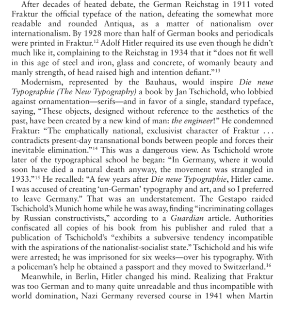 Modernism, represented by the Bauhaus, would inspire Die neue Typographie (The New Typography) a book by Jan Tschichold, who lobbied against ornamentation-serifs-and in favor of a single, standard typeface, saying, "These objects, designed without reference to the aesthetics of the past, have been created by a new kind of man: the engineer!" He condemned Fraktur: "The emphatically national, exclusivist character of Fraktur contradicts present-day transnational bonds between people and forces their inevitable elimination."14 This was a dangerous view...."A few years after Die neue Typographie, Hitler came. I was accused of creating 'un-German' typography and art, and so I preferred to leave Germany." That was an understatement. The Gestapo raided Tschichold's Munich home while he was away, finding "incriminating collages by Russian constructivists," according to a Guardian article. Authorities confiscated all copies of his book from his publisher and ruled that a publication of Tschichold's "exhibits a subversive tendency incompatible with the aspirations of the nationalist-socialist state." Tschichold and his wife were arrested; he was imprisoned for six weeks-over his typography. With a policeman's help he obtained a passport and they moved to Switzerland. 16
Meanwhile, in Berlin, Hitler changed his mind. Realizing that Fraktur was too German and to many quite unreadable and thus incompatible with world domination, Nazi Germany reversed course in 1941 when Martin