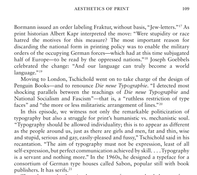 Bormann issued an order labeling Fraktur, without basis, "Jew-letters." 17 As print historian Albert Kapr interpreted the move: "Were stupidity or race hatred the motives for this measure? The most important reason for discarding the national form in printing policy was to enable the military orders of the occupying German forces which had at this time subjugated half of Europe-to be read by the oppressed nations."18 Joseph Goebbels celebrated the change: "And our language can truly become a world language." 19
Moving to London, Tschichold went on to take charge of the design of Penguin Books-and to renounce Die neue Typographie. "I detected most shocking parallels between the teachings of Die neue Typographie and National Socialism and Fascism"-that is, a "ruthless restriction of type faces" and "the more or less militaristic arrangement of lines." 20
