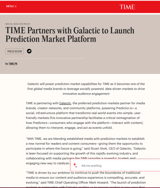 Galactic will power prediction market capabilities for TIME as it becomes one of the first global media brands to leverage socially powered, data-driven markets to drive innovative audience engagement

TIME is partnering with Galactic, the preferred prediction-markets partner for media brands, creator networks, and community platforms, powering Predictor.io—a social, infrastructure platform that transforms real-world events into simple, user-friendly markets.This innovative partnership facilitates a critical reimagination of how Predictors—consumers who engage with the platform—interact with content, allowing them to interpret, engage, and act as events unfold. 

“With TIME, we are blending established media with prediction markets to establish a new normal for readers and content consumers—giving them the opportunity to participate in where the future is going,” said Stuart Stott, CEO of Galactic. “Galactic is laser-focused on supporting the growth of this rapidly evolving industry, and collaborating with media partners like TIME provides a powerful, trusted, and engaging new way to catalyze prediction market growth.” 

“TIME is driven by our ambition to continue to push the boundaries of traditional media to ensure our content and audience experience is compelling, accurate, and evolving,” said TIME Chief Operating Officer Mark Howard. “The launch of prediction markets in partnership with Galactic enables us to engage readers in new ways that reflect T