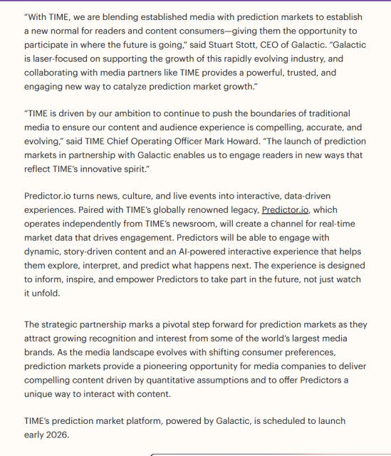 Predictor.io turns news, culture, and live events into interactive, data-driven experiences. Paired with TIME’s globally renowned legacy, Predictor.io, which operates independently from TIME’s newsroom, will create a channel for real-time market data that drives engagement. Predictors will be able to engage with dynamic, story-driven content and an AI-powered interactive experience that helps them explore, interpret, and predict what happens next. The experience is designed to inform, inspire, and empower Predictors to take part in the future, not just watch it unfold. 

The strategic partnership marks a pivotal step forward for prediction markets as they attract growing recognition and interest from some of the world’s largest media brands. As the media landscape evolves with shifting consumer preferences, prediction markets provide a pioneering opportunity for media companies to deliver compelling content driven by quantitative assumptions and to offer Predictors a unique way to interact with content. 

TIME’s prediction market platform, powered by Galactic, is scheduled to launch early 2026. 