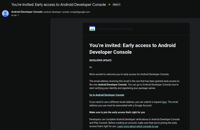 From: android-developer-console-noreply@google.com

You’re invited: Early access to Android Developer Console

Hi,

We're excited to welcome you to early access for Android Developer Console.
The email address receiving this email is the one that has been granted early access to the new Android Developer Console. You can go to Android Developer Console now to start verifying your identity and registering your package names.

Go to Android Developer Console

If you need to use a different email address, you can submit a request here. The email address you use must be associated with a Google Account.

Make sure to join the early access that's right for you

Developers can complete Android developer verifications in Android Developer Console and Play Console. Before creating an account, make sure that you're joining the early access that's right for you. Learn more about which console to use