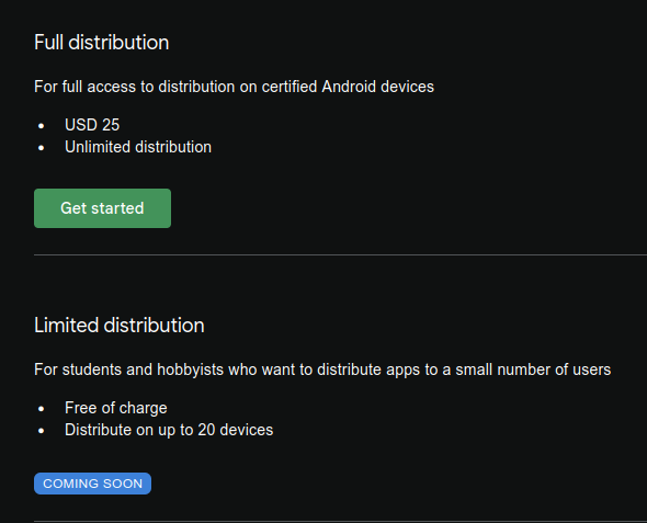 Full distribution

For full access to distribution on certified Android devices

    USD 25
    Unlimited distribution

Limited distribution

For students and hobbyists who want to distribute apps to a small number of users

    Free of charge
    Distribute on up to 20 devices

COMING SOON 