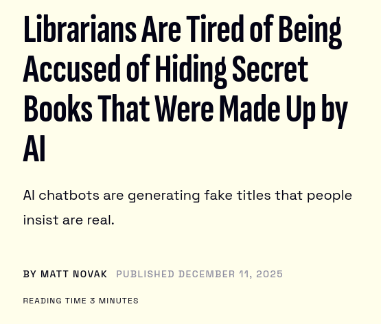 Librarians Are Tired of Being Accused of Hiding Secret Books That Were Made Up by AI

AI chatbots are generating fake titles that people insist are real.

By Matt Novak
Published December 11, 2025

Reading time 3 minutes 