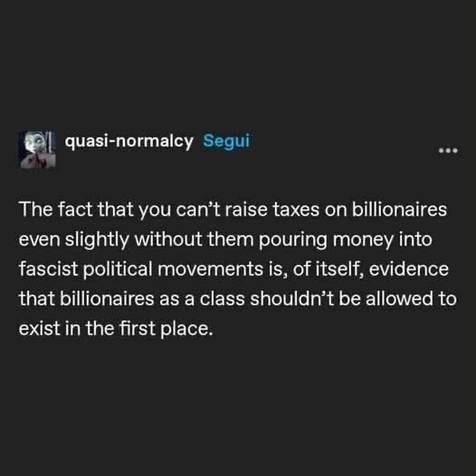 A social media post by quasi-normalcy. 

“the fact you can’t raise taxes on billionaires even slightly without them pouring money into fascist political movements is, of itself, evidence that billionaires as a class shouldn't be allowed to exist in the first place.” 
