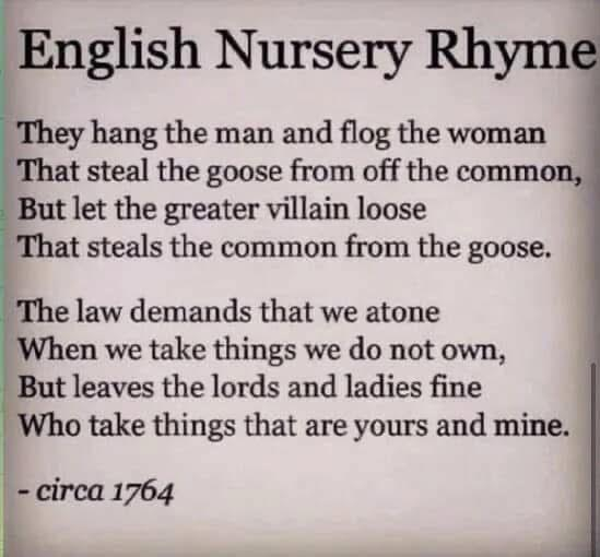 English Nursery Rhyme
They hang the man and flog the woman That steal the goose from off the common, But let the greater villain loose That steals the common from the goose.
The law demands that we atone When we take things we do not own, But leaves the lords and ladies fine Who take things that are yours and mine.
- circa 1764
