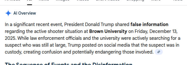AI overview in response to a Google search for  . It reads: 'In a significant recent event, President Donald Trump shared false information regarding the active shooter situation at Brown University on Friday, December 13, 2025. While law enforcement officials and the university were actively searching for a suspect who was still at large, Trump posted on social media that the suspect was in custody, creating confusion and potentially endangering those involved.'

Yesterday of course was SATURDAY December 13. 