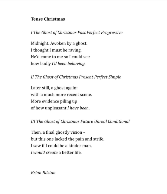 Tense Christmas 

I The Ghost of Christmas Past Perfect Progressive

Midnight. Awoken by a ghost.
I thought I must be raving. 
He’d come to me so I could see
how badly I’d been behaving.

II The Ghost of Christmas Present Perfect Simple 

Later still, a ghost again: 
with a much more recent scene. 
More evidence piling up 
of how unpleasant I have been. 

III The Ghost of Christmas Future Unreal Conditional 

Then, a final ghostly vision –
but this one lacked the pain and strife.
I saw if I could be a kinder man, 
I would create a better life.


Brian Bilston
